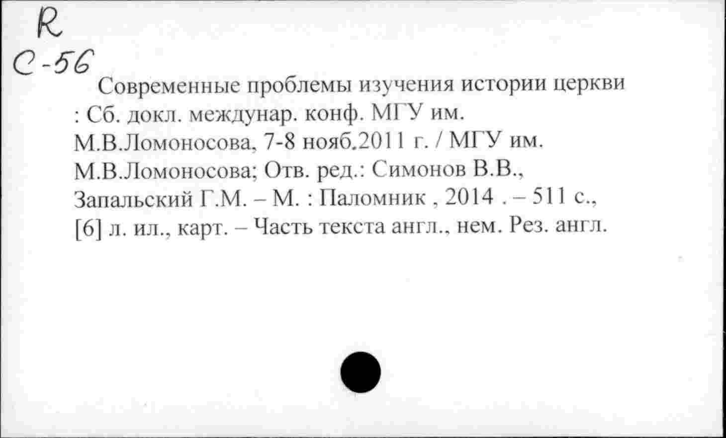 ﻿Q-5S
Современные проблемы изучения истории церкви : Сб. докл. междунар. конф. МГУ им. М.В.Ломоносова, 7-8 нояб.2011 г. / МГУ им. М.В.Ломоносова; Отв. ред.: Симонов В.В., Запальский Г.М. - М. : Паломник ,2014 .-511 с., [6] л. ил., карт. - Часть текста англ., нем. Рез. англ.